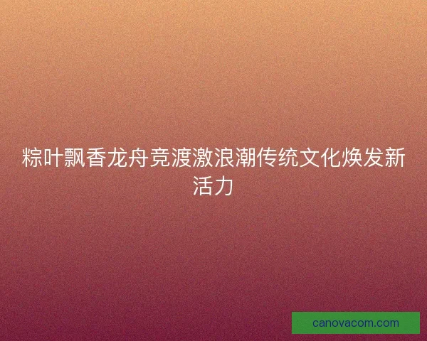 粽叶飘香龙舟竞渡激浪潮传统文化焕发新活力