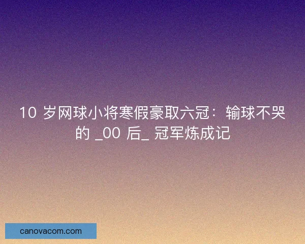 10 岁网球小将寒假豪取六冠：输球不哭的 _00 后_ 冠军炼成记