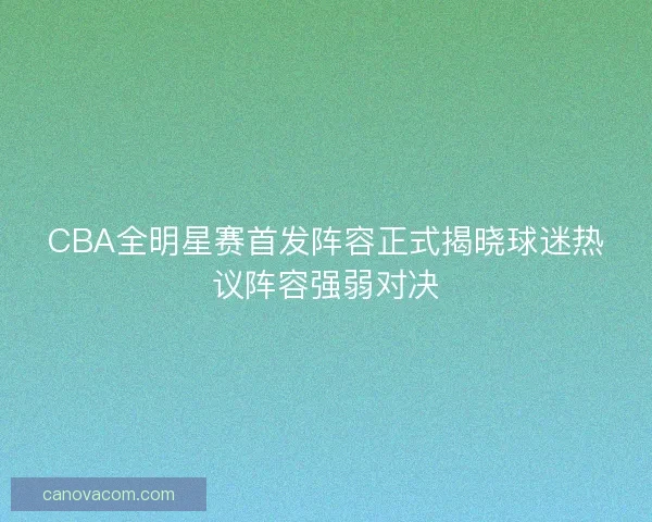 CBA全明星赛首发阵容正式揭晓球迷热议阵容强弱对决