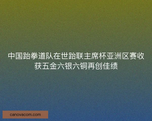 中国跆拳道队在世跆联主席杯亚洲区赛收获五金六银六铜再创佳绩