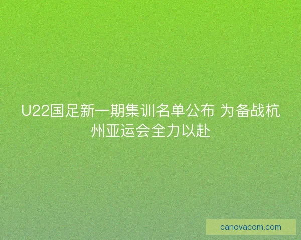 U22国足新一期集训名单公布 为备战杭州亚运会全力以赴