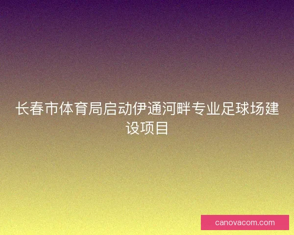 长春市体育局启动伊通河畔专业足球场建设项目