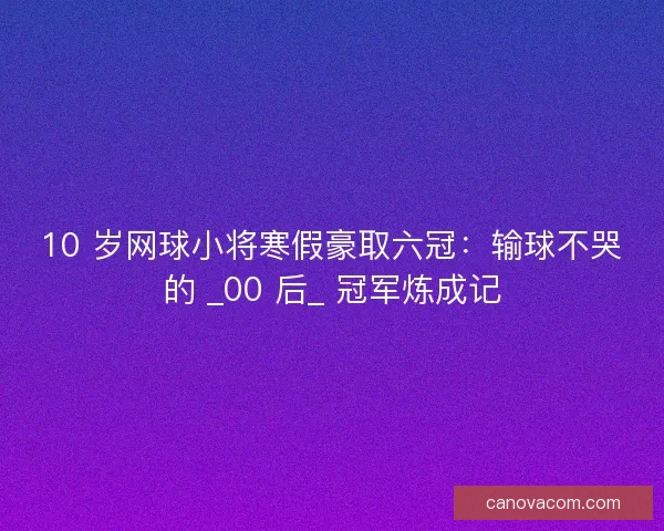 10 岁网球小将寒假豪取六冠：输球不哭的 _00 后_ 冠军炼成记
