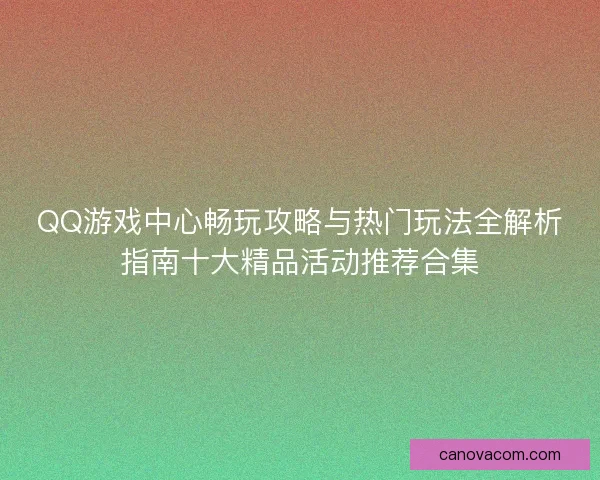 QQ游戏中心畅玩攻略与热门玩法全解析指南十大精品活动推荐合集