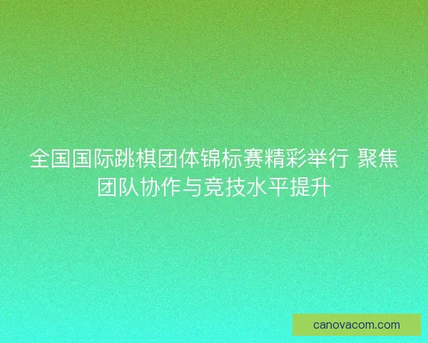 全国国际跳棋团体锦标赛精彩举行 聚焦团队协作与竞技水平提升