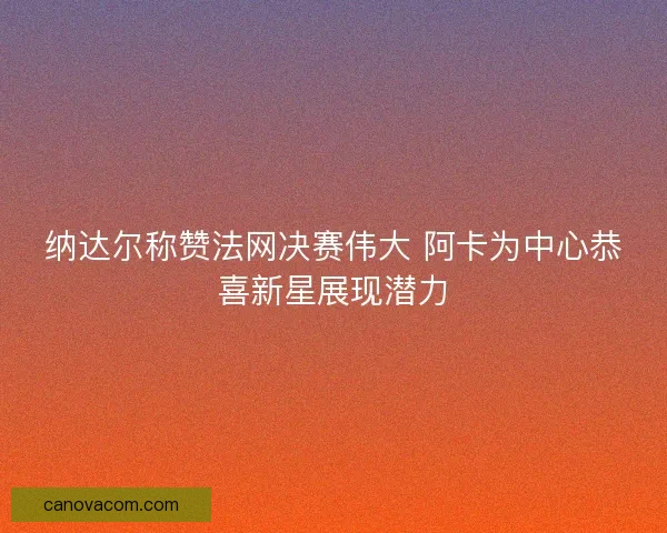 纳达尔称赞法网决赛伟大 阿卡为中心恭喜新星展现潜力