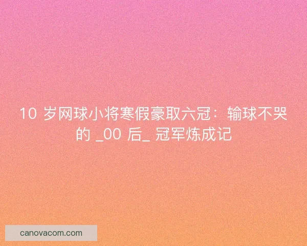 10 岁网球小将寒假豪取六冠：输球不哭的 _00 后_ 冠军炼成记