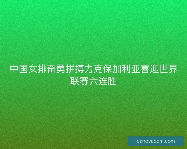 中国女排奋勇拼搏力克保加利亚喜迎世界联赛六连胜