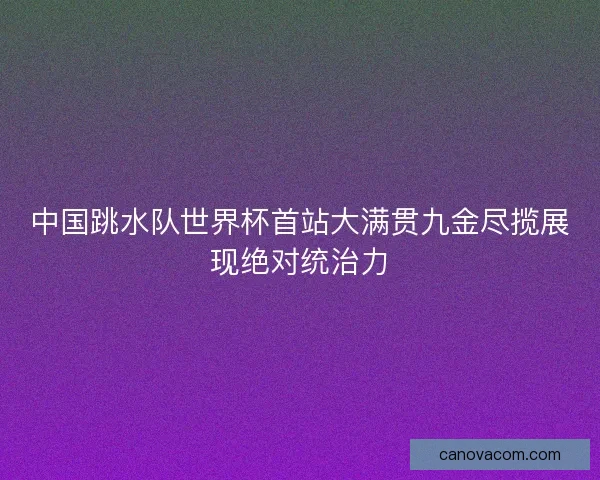 中国跳水队世界杯首站大满贯九金尽揽展现绝对统治力