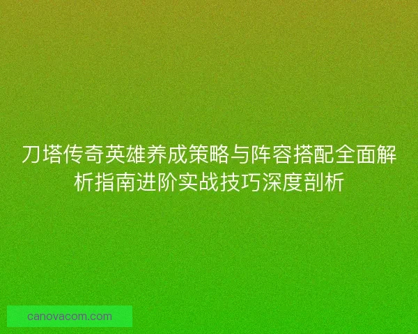 刀塔传奇英雄养成策略与阵容搭配全面解析指南进阶实战技巧深度剖析