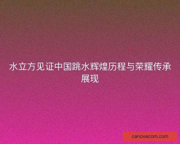水立方见证中国跳水辉煌历程与荣耀传承展现